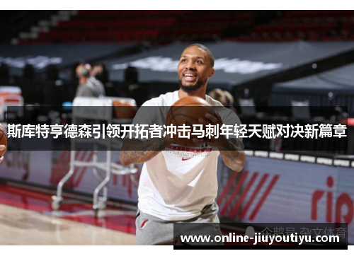 斯库特亨德森引领开拓者冲击马刺年轻天赋对决新篇章 斯库特亨德森引领开拓者冲击马刺年轻天赋对决新篇章