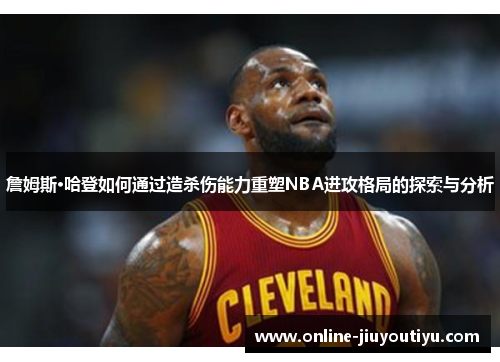 詹姆斯·哈登如何通过造杀伤能力重塑NBA进攻格局的探索与分析 詹姆斯·哈登如何通过造杀伤能力重塑NBA进攻格局的探索与分析