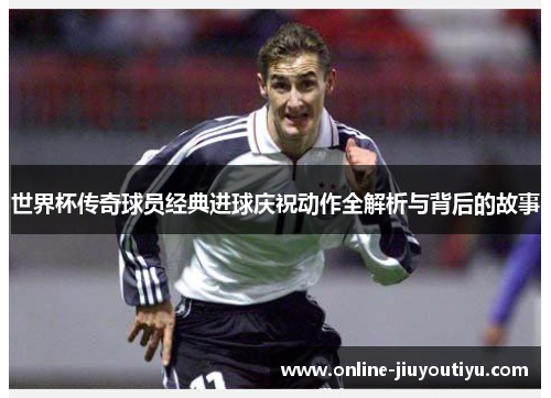 世界杯传奇球员经典进球庆祝动作全解析与背后的故事 世界杯传奇球员经典进球庆祝动作全解析与背后的故事