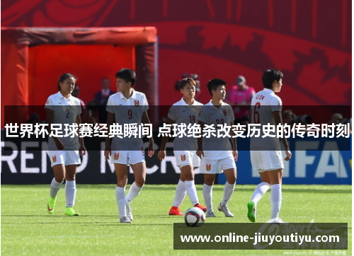 世界杯足球赛经典瞬间 点球绝杀改变历史的传奇时刻 世界杯足球赛经典瞬间 点球绝杀改变历史的传奇时刻