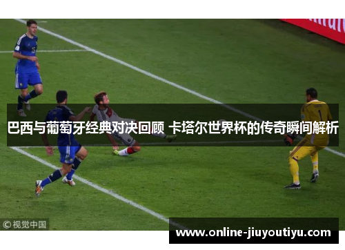 巴西与葡萄牙经典对决回顾 卡塔尔世界杯的传奇瞬间解析