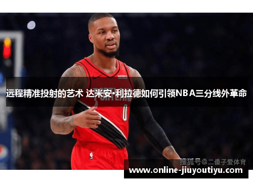 远程精准投射的艺术 达米安·利拉德如何引领NBA三分线外革命 远程精准投射的艺术 达米安·利拉德如何引领NBA三分线外革命