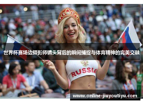世界杯赛场边摄影师镜头背后的瞬间捕捉与体育精神的完美交融 世界杯赛场边摄影师镜头背后的瞬间捕捉与体育精神的完美交融