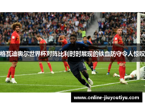 格瓦迪奥尔世界杯对阵比利时时展现的铁血防守令人惊叹 格瓦迪奥尔世界杯对阵比利时时展现的铁血防守令人惊叹