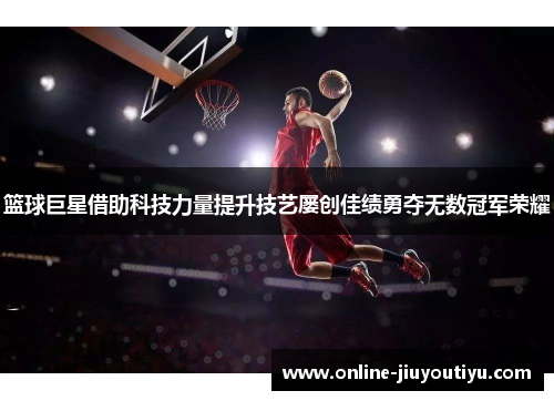 篮球巨星借助科技力量提升技艺屡创佳绩勇夺无数冠军荣耀 篮球巨星借助科技力量提升技艺屡创佳绩勇夺无数冠军荣耀
