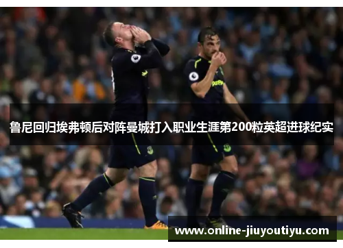 鲁尼回归埃弗顿后对阵曼城打入职业生涯第200粒英超进球纪实 鲁尼回归埃弗顿后对阵曼城打入职业生涯第200粒英超进球纪实