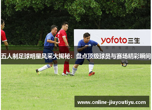 五人制足球明星风采大揭秘:盘点顶级球员与赛场精彩瞬间 五人制足球明星风采大揭秘:盘点顶级球员与赛场精彩瞬间