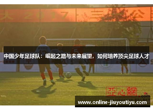 中国少年足球队:崛起之路与未来展望,如何培养顶尖足球人才 中国少年足球队:崛起之路与未来展望,如何培养顶尖足球人才