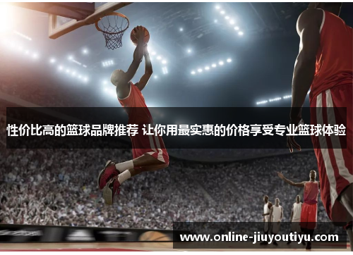 性价比高的篮球品牌推荐 让你用最实惠的价格享受专业篮球体验 性价比高的篮球品牌推荐 让你用最实惠的价格享受专业篮球体验