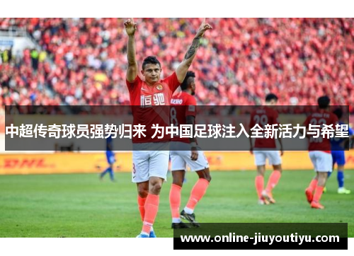 中超传奇球员强势归来 为中国足球注入全新活力与希望 中超传奇球员强势归来 为中国足球注入全新活力与希望