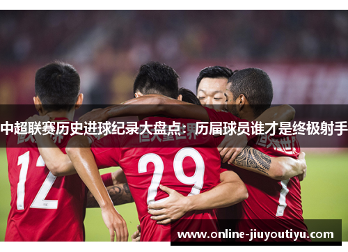 中超联赛历史进球纪录大盘点:历届球员谁才是终极射手 中超联赛历史进球纪录大盘点:历届球员谁才是终极射手