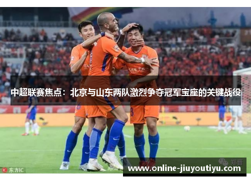 中超联赛焦点：北京与山东两队激烈争夺冠军宝座的关键战役