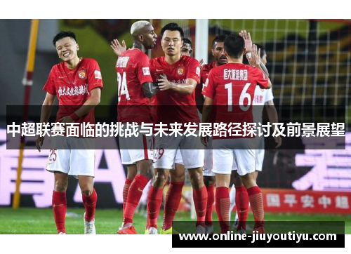 中超联赛面临的挑战与未来发展路径探讨及前景展望 中超联赛面临的挑战与未来发展路径探讨及前景展望
