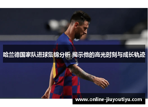 哈兰德国家队进球集锦分析 揭示他的高光时刻与成长轨迹