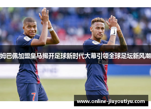 姆巴佩加盟皇马揭开足球新时代大幕引领全球足坛新风潮
