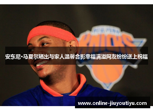 安东尼·马夏尔晒出与家人温馨合影幸福满溢网友纷纷送上祝福 安东尼·马夏尔晒出与家人温馨合影幸福满溢网友纷纷送上祝福