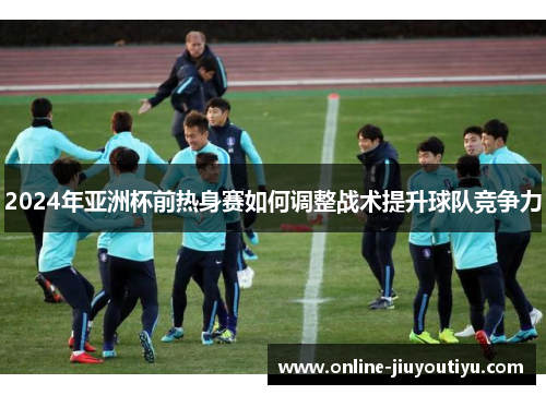 2024年亚洲杯前热身赛如何调整战术提升球队竞争力