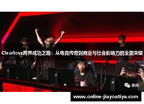 Clearlove跨界成功之路:从电竞传奇到商业与社会影响力的全面突破 Clearlove跨界成功之路:从电竞传奇到商业与社会影响力的全面突破