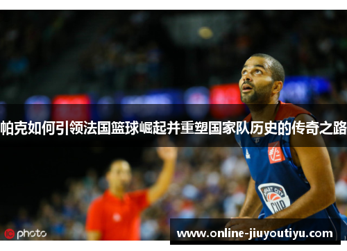 帕克如何引领法国篮球崛起并重塑国家队历史的传奇之路