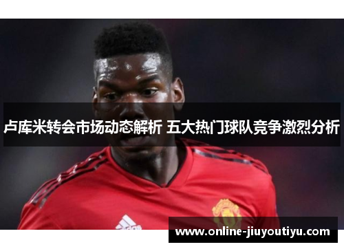 卢库米转会市场动态解析 五大热门球队竞争激烈分析 卢库米转会市场动态解析 五大热门球队竞争激烈分析