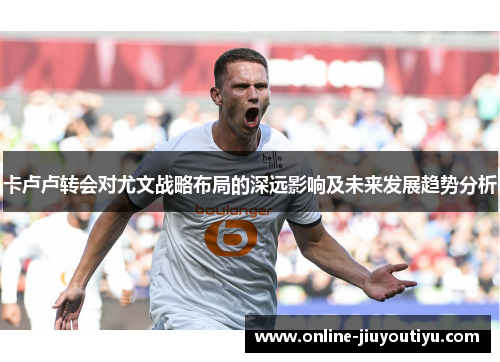 卡卢卢转会对尤文战略布局的深远影响及未来发展趋势分析