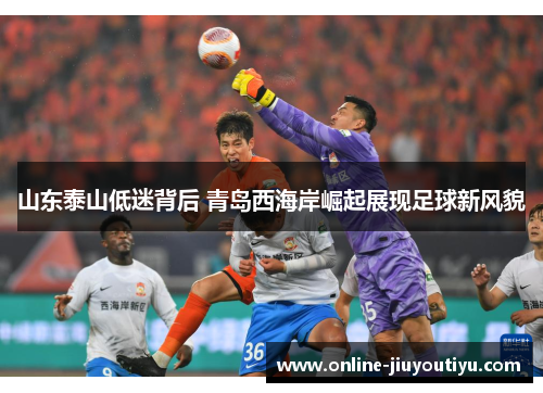 山东泰山低迷背后 青岛西海岸崛起展现足球新风貌 山东泰山低迷背后 青岛西海岸崛起展现足球新风貌