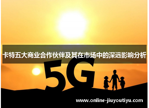 卡特五大商业合作伙伴及其在市场中的深远影响分析 卡特五大商业合作伙伴及其在市场中的深远影响分析