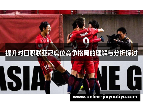 提升对日职联亚冠席位竞争格局的理解与分析探讨