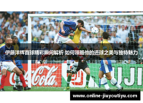 伊藤洋辉首球精彩瞬间解析 如何领略他的进球之美与独特魅力 伊藤洋辉首球精彩瞬间解析 如何领略他的进球之美与独特魅力