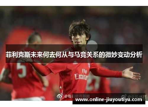 菲利克斯未来何去何从与马竞关系的微妙变动分析