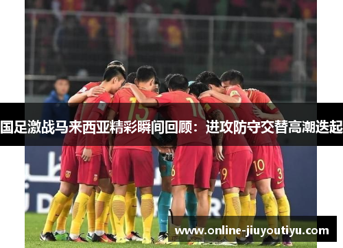 国足激战马来西亚精彩瞬间回顾:进攻防守交替高潮迭起 国足激战马来西亚精彩瞬间回顾:进攻防守交替高潮迭起