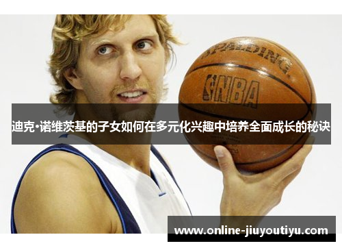 迪克·诺维茨基的子女如何在多元化兴趣中培养全面成长的秘诀 迪克·诺维茨基的子女如何在多元化兴趣中培养全面成长的秘诀