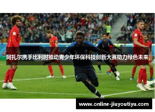 阿扎尔携手比利时推动青少年环保科技创新大赛助力绿色未来 阿扎尔携手比利时推动青少年环保科技创新大赛助力绿色未来