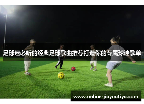 足球迷必听的经典足球歌曲推荐打造你的专属球迷歌单 足球迷必听的经典足球歌曲推荐打造你的专属球迷歌单