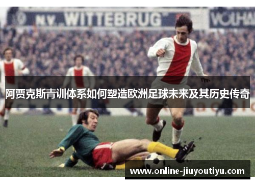 阿贾克斯青训体系如何塑造欧洲足球未来及其历史传奇 阿贾克斯青训体系如何塑造欧洲足球未来及其历史传奇