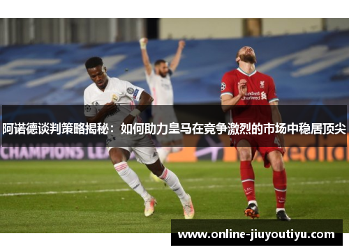 阿诺德谈判策略揭秘:如何助力皇马在竞争激烈的市场中稳居顶尖 阿诺德谈判策略揭秘:如何助力皇马在竞争激烈的市场中稳居顶尖