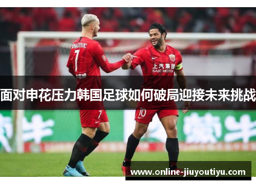 面对申花压力韩国足球如何破局迎接未来挑战 面对申花压力韩国足球如何破局迎接未来挑战
