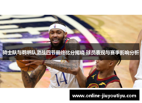 骑士队与鹈鹕队激战四节最终比分揭晓 球员表现与赛季影响分析