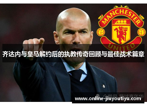 齐达内与皇马解约后的执教传奇回顾与最佳战术篇章