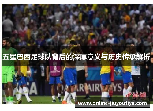 五星巴西足球队背后的深厚意义与历史传承解析