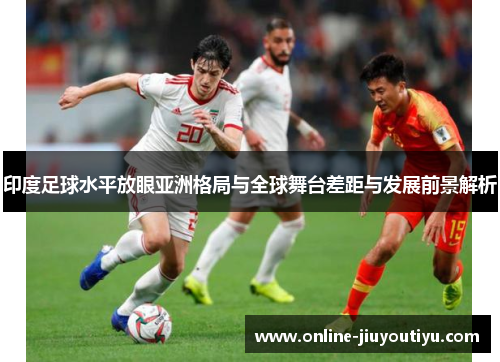 印度足球水平放眼亚洲格局与全球舞台差距与发展前景解析