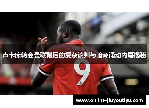 卢卡库转会曼联背后的复杂谈判与暗潮涌动内幕揭秘