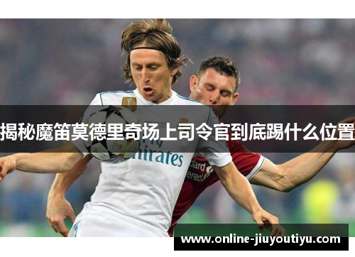 揭秘魔笛莫德里奇场上司令官到底踢什么位置
